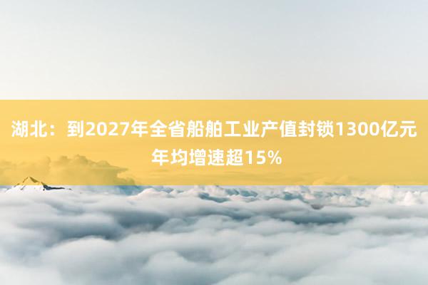 湖北：到2027年全省船舶工业产值封锁1300亿元 年均增速超15%